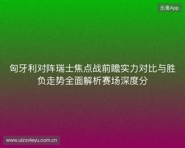 匈牙利对阵瑞士焦点战前瞻实力对比与胜负走势全面解析赛场深度分