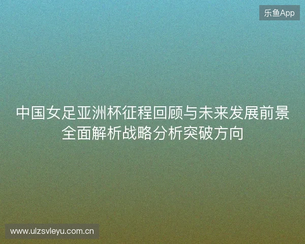中国女足亚洲杯征程回顾与未来发展前景全面解析战略分析突破方向