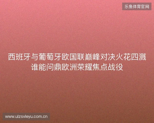 西班牙与葡萄牙欧国联巅峰对决火花四溅谁能问鼎欧洲荣耀焦点战役