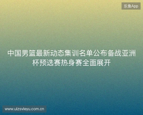 中国男篮最新动态集训名单公布备战亚洲杯预选赛热身赛全面展开 中国男篮最新动态集训名单公布备战亚洲杯预选赛热身赛全面展开