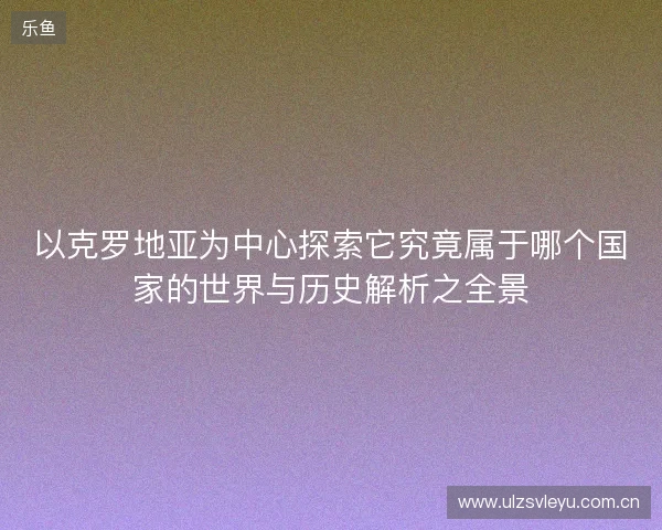 以克罗地亚为中心探索它究竟属于哪个国家的世界与历史解析之全景 以克罗地亚为中心探索它究竟属于哪个国家的世界与历史解析之全景