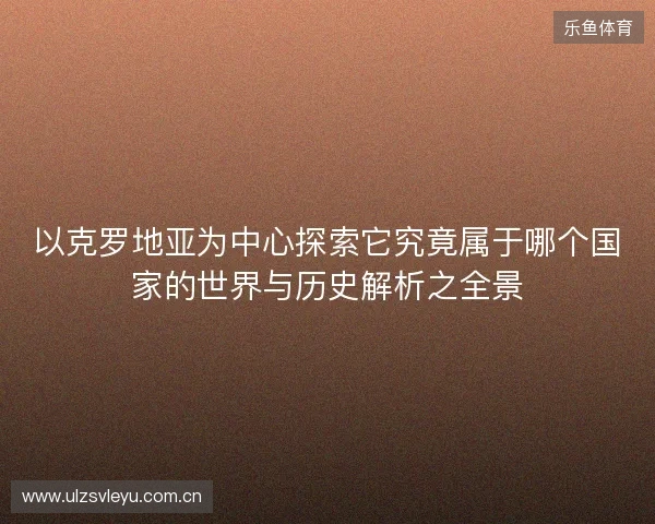 以克罗地亚为中心探索它究竟属于哪个国家的世界与历史解析之全景