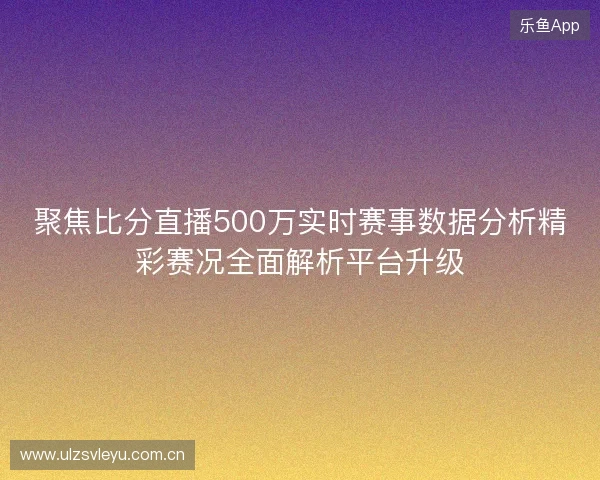 聚焦比分直播500万实时赛事数据分析精彩赛况全面解析平台升级 聚焦比分直播500万实时赛事数据分析精彩赛况全面解析平台升级