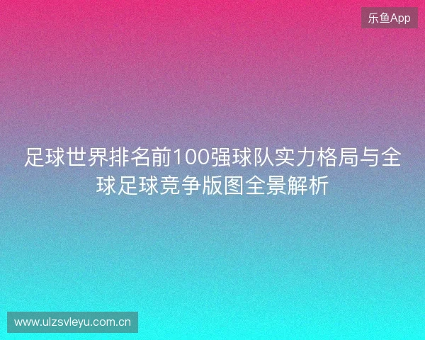 足球世界排名前100强球队实力格局与全球足球竞争版图全景解析 足球世界排名前100强球队实力格局与全球足球竞争版图全景解析