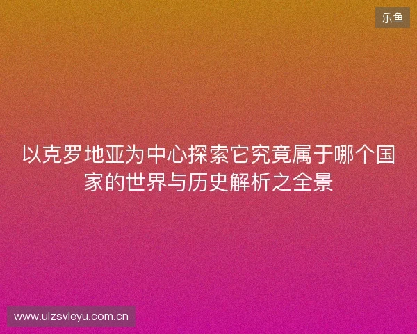 以克罗地亚为中心探索它究竟属于哪个国家的世界与历史解析之全景