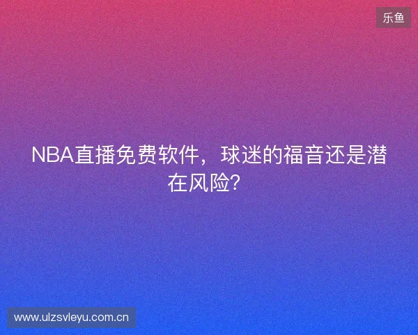 NBA直播免费软件，球迷的福音还是潜在风险？