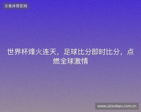 世界杯烽火连天，足球比分即时比分，点燃全球激情