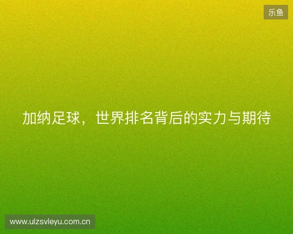 加纳足球，世界排名背后的实力与期待
