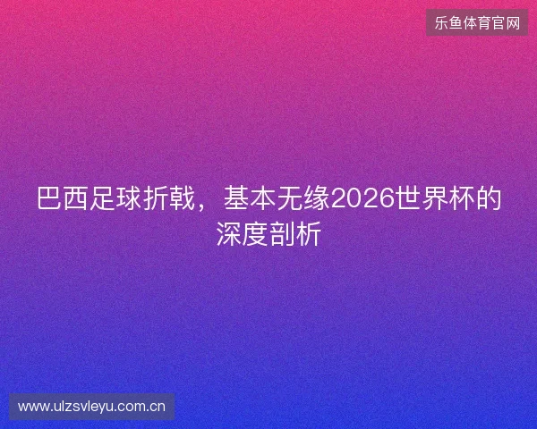 巴西足球折戟，基本无缘2026世界杯的深度剖析